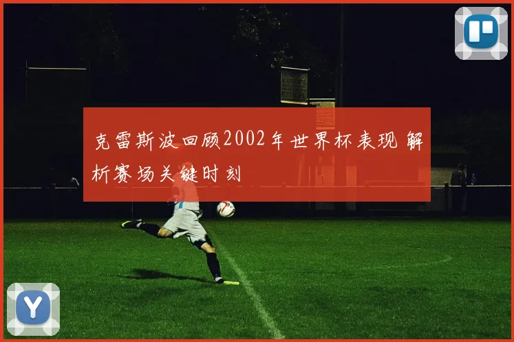 克雷斯波回顾2002年世界杯表现 解析赛场关键时刻