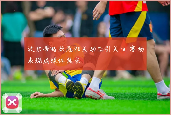 波尔蒂略欧冠相关动态引关注 赛场表现成媒体焦点