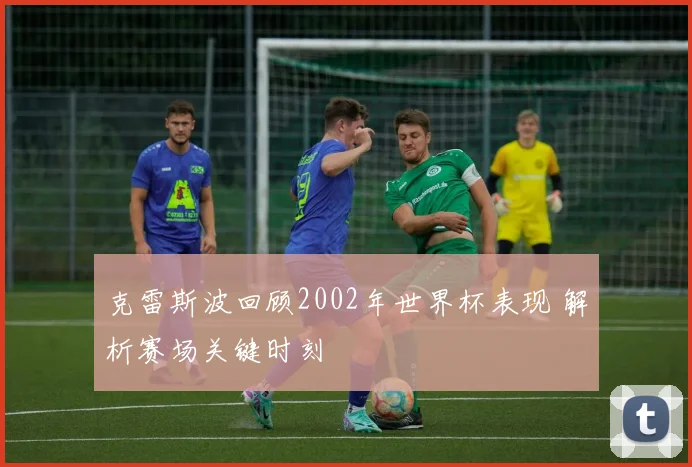 克雷斯波回顾2002年世界杯表现 解析赛场关键时刻